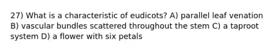 27) What is a characteristic of eudicots? A) parallel leaf venation B) vascular bundles scattered throughout the stem C) a taproot system D) a flower with six petals