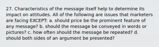 27. Characteristics of the message itself help to determine its impact on attitudes. All of the following are issues that marketers are facing EXCEPT: a. should price be the prominent feature of any message? b. should the message be conveyed in words or pictures? c. how often should the message be repeated? d. should both sides of an argument be presented?