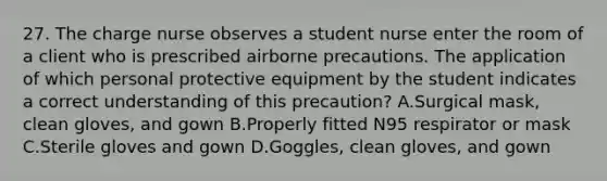 27. The charge nurse observes a student nurse enter the room of a client who is prescribed airborne precautions. The application of which personal protective equipment by the student indicates a correct understanding of this precaution? A.Surgical mask, clean gloves, and gown B.Properly fitted N95 respirator or mask C.Sterile gloves and gown D.Goggles, clean gloves, and gown