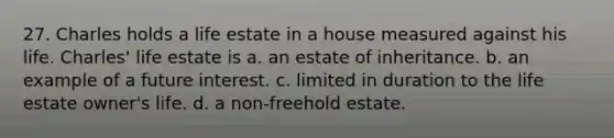 27. Charles holds a life estate in a house measured against his life. Charles' life estate is a. an estate of inheritance. b. an example of a future interest. c. limited in duration to the life estate owner's life. d. a non-freehold estate.