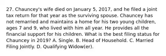 27. Chauncey's wife died on January 5, 2017, and he filed a joint tax return for that year as the surviving spouse. Chauncey has not remarried and maintains a home for his two young children, ages 7 and 9, who lived with him all year. He provides all the financial support for his children. What is the best filing status for Chauncey in 2019? A. Single. B. Head of Household. C. Married Filing Jointly. D. Qualifying Widow(er).