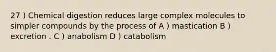 27 ) Chemical digestion reduces large complex molecules to simpler compounds by the process of A ) mastication B ) excretion . C ) anabolism D ) catabolism