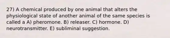 27) A chemical produced by one animal that alters the physiological state of another animal of the same species is called a A) pheromone. B) releaser. C) hormone. D) neurotransmitter. E) subliminal suggestion.