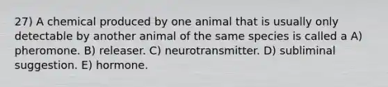 27) A chemical produced by one animal that is usually only detectable by another animal of the same species is called a A) pheromone. B) releaser. C) neurotransmitter. D) subliminal suggestion. E) hormone.