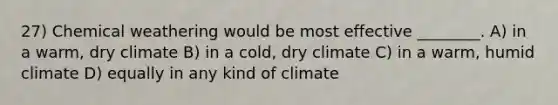 27) Chemical weathering would be most effective ________. A) in a warm, dry climate B) in a cold, dry climate C) in a warm, humid climate D) equally in any kind of climate