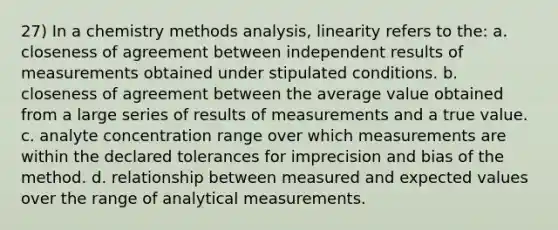 27) In a chemistry methods analysis, linearity refers to the: a. closeness of agreement between independent results of measurements obtained under stipulated conditions. b. closeness of agreement between the average value obtained from a large series of results of measurements and a true value. c. analyte concentration range over which measurements are within the declared tolerances for imprecision and bias of the method. d.​ relationship between measured and expected values over the range of analytical measurements.