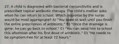 27. A child is diagnosed with bacterial conjunctivitis and is prescribed topical antibiotic therapy. The child's mother asks when he can return to school. Which response by the nurse would be most appropriate? A) "You need to wait until you finish the entire prescription of antibiotic." B) "Once the drainage is gone, he can go back to school." C) "You can send him to school this afternoon after his first dose of antibiotic." D) "He needs to be symptom-free for at least 72 hours."