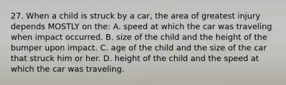 27. When a child is struck by a car, the area of greatest injury depends MOSTLY on the: A. speed at which the car was traveling when impact occurred. B. size of the child and the height of the bumper upon impact. C. age of the child and the size of the car that struck him or her. D. height of the child and the speed at which the car was traveling.