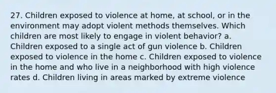 27. Children exposed to violence at home, at school, or in the environment may adopt violent methods themselves. Which children are most likely to engage in violent behavior? a. Children exposed to a single act of gun violence b. Children exposed to violence in the home c. Children exposed to violence in the home and who live in a neighborhood with high violence rates d. Children living in areas marked by extreme violence