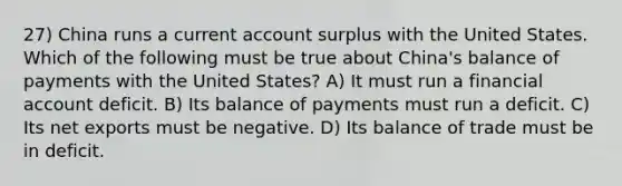 27) China runs a current account surplus with the United States. Which of the following must be true about China's balance of payments with the United States? A) It must run a financial account deficit. B) Its balance of payments must run a deficit. C) Its net exports must be negative. D) Its balance of trade must be in deficit.