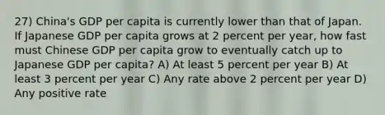 27) China's GDP per capita is currently lower than that of Japan. If Japanese GDP per capita grows at 2 percent per year, how fast must Chinese GDP per capita grow to eventually catch up to Japanese GDP per capita? A) At least 5 percent per year B) At least 3 percent per year C) Any rate above 2 percent per year D) Any positive rate