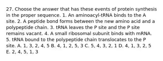 27. Choose the answer that has these events of protein synthesis in the proper sequence. 1. An aminoacyl-tRNA binds to the A site. 2. A peptide bond forms between the new amino acid and a polypeptide chain. 3. tRNA leaves the P site and the P site remains vacant. 4. A small ribosomal subunit binds with mRNA. 5. tRNA bound to the polypeptide chain translocates to the P site. A. 1, 3, 2, 4, 5 B. 4, 1, 2, 5, 3 C. 5, 4, 3, 2, 1 D. 4, 1, 3, 2, 5 E. 2, 4, 5, 1, 3