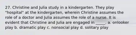 27. Christine and Julia study in a kindergarten. They play "hospital" at the kindergarten, wherein Christine assumes the role of a doctor and Julia assumes the role of a nurse. It is evident that Christine and Julia are engaged in _____. a. onlooker play b. dramatic play c. nonsocial play d. solitary play