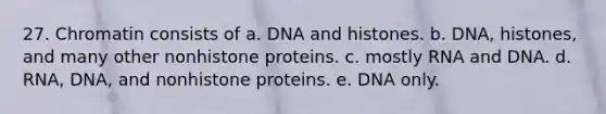 27. Chromatin consists of a. DNA and histones. b. DNA, histones, and many other nonhistone proteins. c. mostly RNA and DNA. d. RNA, DNA, and nonhistone proteins. e. DNA only.