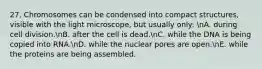 27. Chromosomes can be condensed into compact structures, visible with the light microscope, but usually only: nA. during cell division.nB. after the cell is dead.nC. while the DNA is being copied into RNA.nD. while the nuclear pores are open.nE. while the proteins are being assembled.