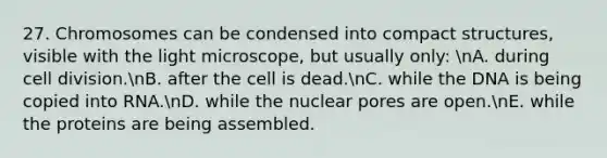 27. Chromosomes can be condensed into compact structures, visible with the light microscope, but usually only: nA. during cell division.nB. after the cell is dead.nC. while the DNA is being copied into RNA.nD. while the nuclear pores are open.nE. while the proteins are being assembled.