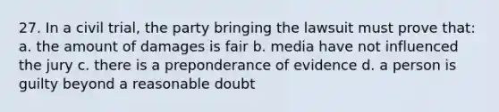 27. In a civil trial, the party bringing the lawsuit must prove that: a. the amount of damages is fair b. media have not influenced the jury c. there is a preponderance of evidence d. a person is guilty beyond a reasonable doubt