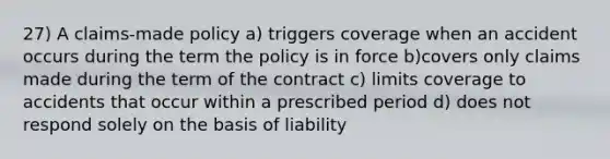 27) A claims-made policy a) triggers coverage when an accident occurs during the term the policy is in force b)covers only claims made during the term of the contract c) limits coverage to accidents that occur within a prescribed period d) does not respond solely on the basis of liability