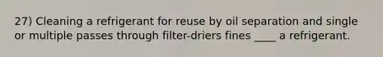 27) Cleaning a refrigerant for reuse by oil separation and single or multiple passes through filter-driers fines ____ a refrigerant.