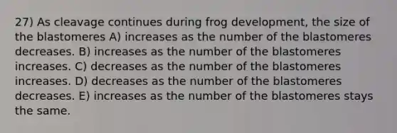 27) As cleavage continues during frog development, the size of the blastomeres A) increases as the number of the blastomeres decreases. B) increases as the number of the blastomeres increases. C) decreases as the number of the blastomeres increases. D) decreases as the number of the blastomeres decreases. E) increases as the number of the blastomeres stays the same.