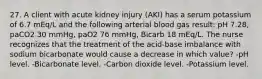 27. A client with acute kidney injury (AKI) has a serum potassium of 6.7 mEq/L and the following arterial blood gas result: pH 7.28, paCO2 30 mmHg, paO2 76 mmHg, Bicarb 18 mEq/L. The nurse recognizes that the treatment of the acid-base imbalance with sodium bicarbonate would cause a decrease in which value? -pH level. -Bicarbonate level. -Carbon dioxide level. -Potassium level.