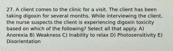 27. A client comes to the clinic for a visit. The client has been taking digoxin for several months. While interviewing the client, the nurse suspects the client is experiencing digoxin toxicity based on which of the following? Select all that apply. A) Anorexia B) Weakness C) Inability to relax D) Photosensitivity E) Disorientation