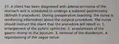 27. A client has been diagnosed with adenocarcinoma of the stomach and is scheduled to undergo a subtotal gastrectomy (Billroth II procedure). During preoperative teaching, the nurse is reinforcing information about the surgical procedure. The nurse should instruct the client that the procedure will result in: 1. enlargement of the pyloric sphincter. 2. anastomosis of the gastric stump to the jejunum. 3. removal of the duodenum. 4. repositioning of the vagus nerve.