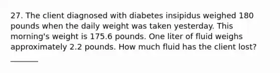 27. The client diagnosed with diabetes insipidus weighed 180 pounds when the daily weight was taken yesterday. This morning's weight is 175.6 pounds. One liter of fluid weighs approximately 2.2 pounds. How much fluid has the client lost? _______