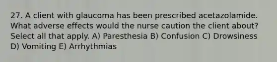 27. A client with glaucoma has been prescribed acetazolamide. What adverse effects would the nurse caution the client about? Select all that apply. A) Paresthesia B) Confusion C) Drowsiness D) Vomiting E) Arrhythmias