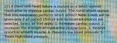 27) A client with heart failure is started on a beta1-agonist medication to improve cardiac output. The nurse would explain that this medication performs which action? Note: Credit will be given only if all correct choices and no incorrect choices are selected. Select all that apply. 1. Increases cardiac output. 2. Increases the strength of myocardial contractions. 3. Relaxes bronchial smooth muscle. 4. Prevents low blood pressure. 5. Treats high blood pressure.