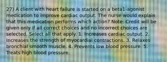 27) A client with heart failure is started on a beta1-agonist medication to improve cardiac output. The nurse would explain that this medication performs which action? Note: Credit will be given only if all correct choices and no incorrect choices are selected. Select all that apply. 1. Increases cardiac output. 2. Increases the strength of myocardial contractions. 3. Relaxes bronchial smooth muscle. 4. Prevents low blood pressure. 5. Treats high blood pressure.