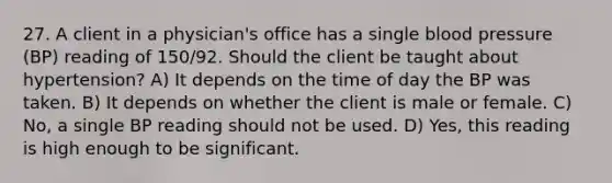 27. A client in a physician's office has a single blood pressure (BP) reading of 150/92. Should the client be taught about hypertension? A) It depends on the time of day the BP was taken. B) It depends on whether the client is male or female. C) No, a single BP reading should not be used. D) Yes, this reading is high enough to be significant.