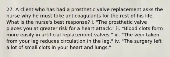 27. A client who has had a prosthetic valve replacement asks the nurse why he must take anticoagulants for the rest of his life. What is the nurse's best response? i. "The prosthetic valve places you at greater risk for a heart attack." ii. "Blood clots form more easily in artificial replacement valves." iii. "The vein taken from your leg reduces circulation in the leg." iv. "The surgery left a lot of small clots in your heart and lungs."