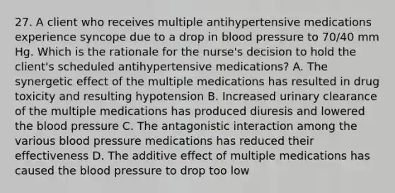 27. A client who receives multiple antihypertensive medications experience syncope due to a drop in blood pressure to 70/40 mm Hg. Which is the rationale for the nurse's decision to hold the client's scheduled antihypertensive medications? A. The synergetic effect of the multiple medications has resulted in drug toxicity and resulting hypotension B. Increased urinary clearance of the multiple medications has produced diuresis and lowered the blood pressure C. The antagonistic interaction among the various blood pressure medications has reduced their effectiveness D. The additive effect of multiple medications has caused the blood pressure to drop too low