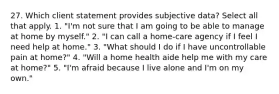 27. Which client statement provides subjective data? Select all that apply. 1. "I'm not sure that I am going to be able to manage at home by myself." 2. "I can call a home-care agency if I feel I need help at home." 3. "What should I do if I have uncontrollable pain at home?" 4. "Will a home health aide help me with my care at home?" 5. "I'm afraid because I live alone and I'm on my own."