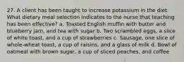 27. A client has been taught to increase potassium in the diet. What dietary meal selection indicates to the nurse that teaching has been effective? a. Toasted English muffin with butter and blueberry jam, and tea with sugar b. Two scrambled eggs, a slice of white toast, and a cup of strawberries c. Sausage, one slice of whole-wheat toast, a cup of raisins, and a glass of milk d. Bowl of oatmeal with brown sugar, a cup of sliced peaches, and coffee