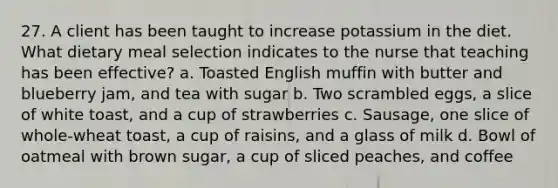 27. A client has been taught to increase potassium in the diet. What dietary meal selection indicates to the nurse that teaching has been effective? a. Toasted English muffin with butter and blueberry jam, and tea with sugar b. Two scrambled eggs, a slice of white toast, and a cup of strawberries c. Sausage, one slice of whole-wheat toast, a cup of raisins, and a glass of milk d. Bowl of oatmeal with brown sugar, a cup of sliced peaches, and coffee