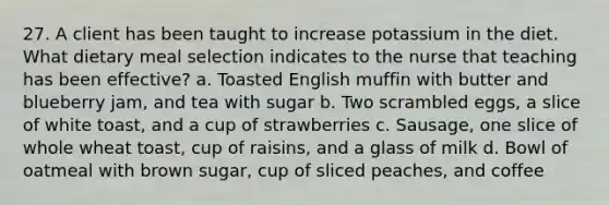 27. A client has been taught to increase potassium in the diet. What dietary meal selection indicates to the nurse that teaching has been effective? a. Toasted English muffin with butter and blueberry jam, and tea with sugar b. Two scrambled eggs, a slice of white toast, and a cup of strawberries c. Sausage, one slice of whole wheat toast, cup of raisins, and a glass of milk d. Bowl of oatmeal with brown sugar, cup of sliced peaches, and coffee