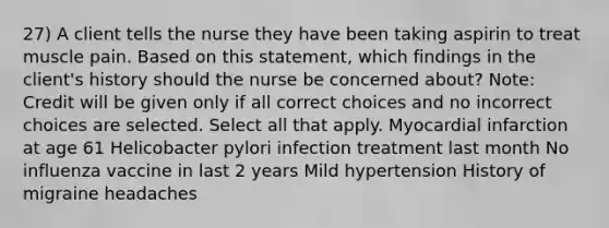 27) A client tells the nurse they have been taking aspirin to treat muscle pain. Based on this statement, which findings in the client's history should the nurse be concerned about? Note: Credit will be given only if all correct choices and no incorrect choices are selected. Select all that apply. Myocardial infarction at age 61 Helicobacter pylori infection treatment last month No influenza vaccine in last 2 years Mild hypertension History of migraine headaches