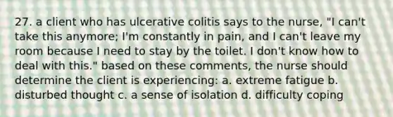 27. a client who has ulcerative colitis says to the nurse, "I can't take this anymore; I'm constantly in pain, and I can't leave my room because I need to stay by the toilet. I don't know how to deal with this." based on these comments, the nurse should determine the client is experiencing: a. extreme fatigue b. disturbed thought c. a sense of isolation d. difficulty coping