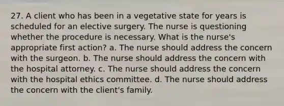 27. A client who has been in a vegetative state for years is scheduled for an elective surgery. The nurse is questioning whether the procedure is necessary. What is the nurse's appropriate first action? a. The nurse should address the concern with the surgeon. b. The nurse should address the concern with the hospital attorney. c. The nurse should address the concern with the hospital ethics committee. d. The nurse should address the concern with the client's family.