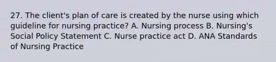 27. The client's plan of care is created by the nurse using which guideline for nursing practice? A. Nursing process B. Nursing's Social Policy Statement C. Nurse practice act D. ANA Standards of Nursing Practice