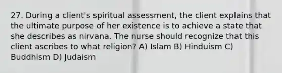 27. During a client's spiritual assessment, the client explains that the ultimate purpose of her existence is to achieve a state that she describes as nirvana. The nurse should recognize that this client ascribes to what religion? A) Islam B) Hinduism C) Buddhism D) Judaism