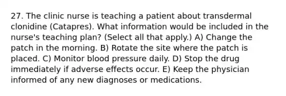 27. The clinic nurse is teaching a patient about transdermal clonidine (Catapres). What information would be included in the nurse's teaching plan? (Select all that apply.) A) Change the patch in the morning. B) Rotate the site where the patch is placed. C) Monitor blood pressure daily. D) Stop the drug immediately if adverse effects occur. E) Keep the physician informed of any new diagnoses or medications.