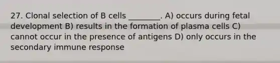 27. Clonal selection of B cells ________. A) occurs during fetal development B) results in the formation of plasma cells C) cannot occur in the presence of antigens D) only occurs in the secondary immune response