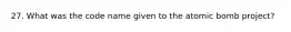 27. What was the code name given to the atomic bomb project?