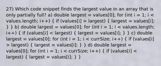 27) Which code snippet finds the largest value in an array that is only partially full? a) double largest = values[0]; for (int i = 1; i largest) ( largest = values[i]; ) } b) double largest = values[0]; for (int i = 1; i largest) ( largest = values[i]; ) } d) double largest = values[0]; for (int i = 1; i < currSize; i++) ( if (values[i] < largest) { largest = values[i]; ) }