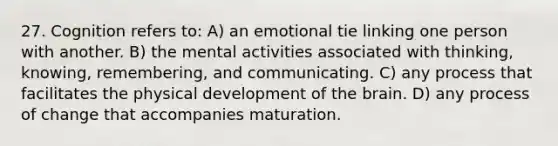 27. Cognition refers to: A) an emotional tie linking one person with another. B) the mental activities associated with thinking, knowing, remembering, and communicating. C) any process that facilitates the physical development of the brain. D) any process of change that accompanies maturation.