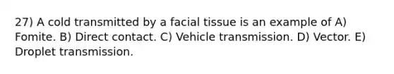 27) A cold transmitted by a facial tissue is an example of A) Fomite. B) Direct contact. C) Vehicle transmission. D) Vector. E) Droplet transmission.