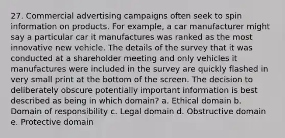 27. Commercial advertising campaigns often seek to spin information on products. For example, a car manufacturer might say a particular car it manufactures was ranked as the most innovative new vehicle. The details of the survey that it was conducted at a shareholder meeting and only vehicles it manufactures were included in the survey are quickly flashed in very small print at the bottom of the screen. The decision to deliberately obscure potentially important information is best described as being in which domain? a. Ethical domain b. Domain of responsibility c. Legal domain d. Obstructive domain e. Protective domain